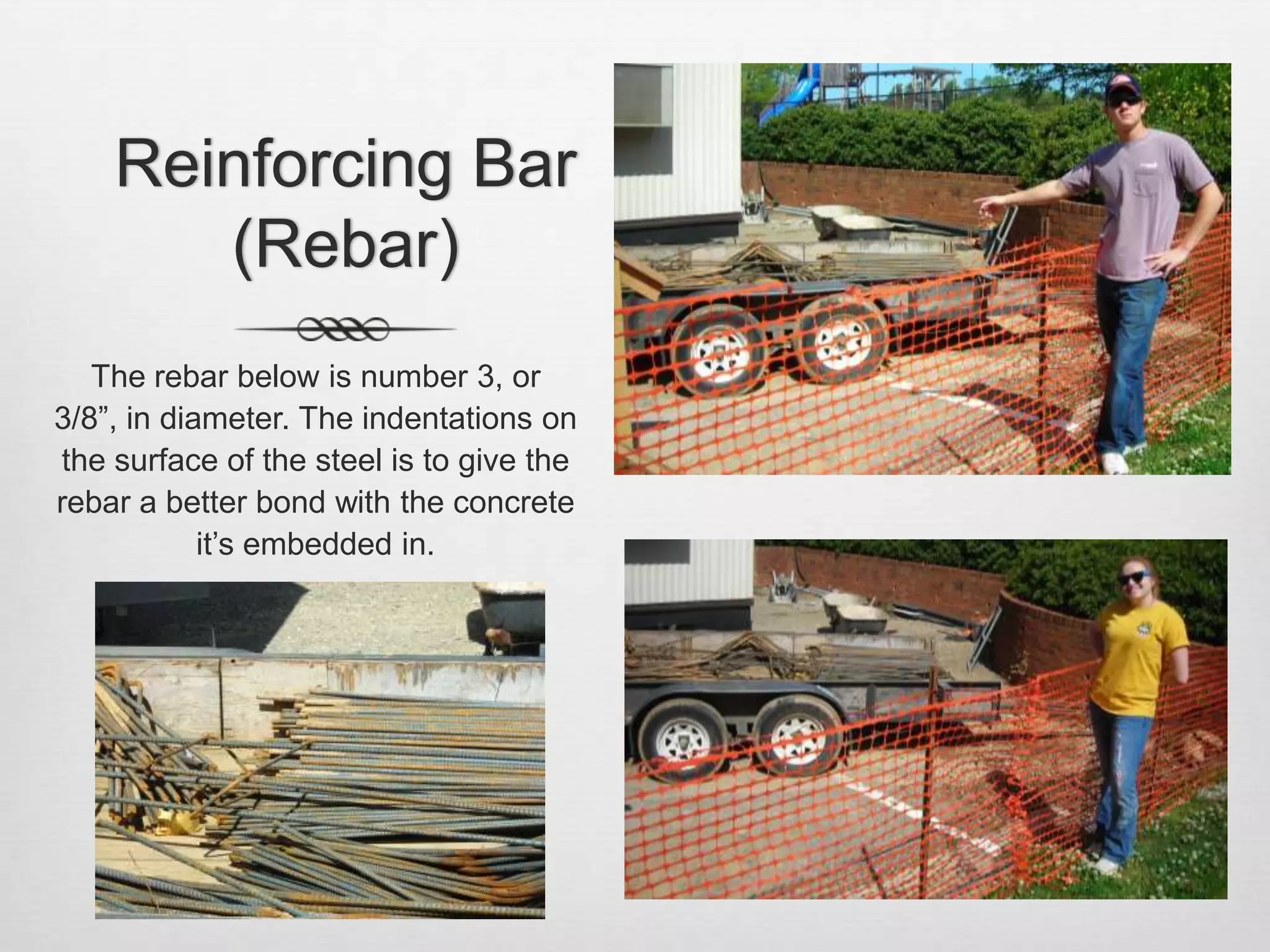 Reinforcing Bar (Rebar)The rebar below is number 3, or 3/8”, in diameter. The indentations on the surface of the steel is to give the rebar a better bond with the concrete it’s embedded in. 