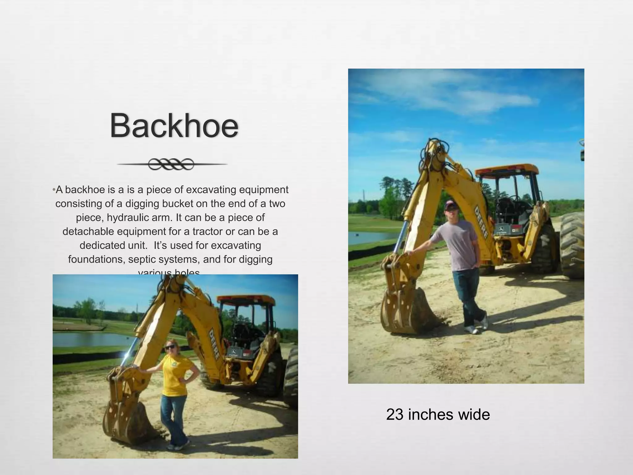 BackhoeA backhoe is a is a piece of excavating equipment consisting of a digging bucket on the end of a two piece, hydraulic arm. It can be a piece of detachable equipment for a tractor or can be a dedicated unit.  It’s used for excavating foundations, septic systems, and for digging various holes. 23 inches wide