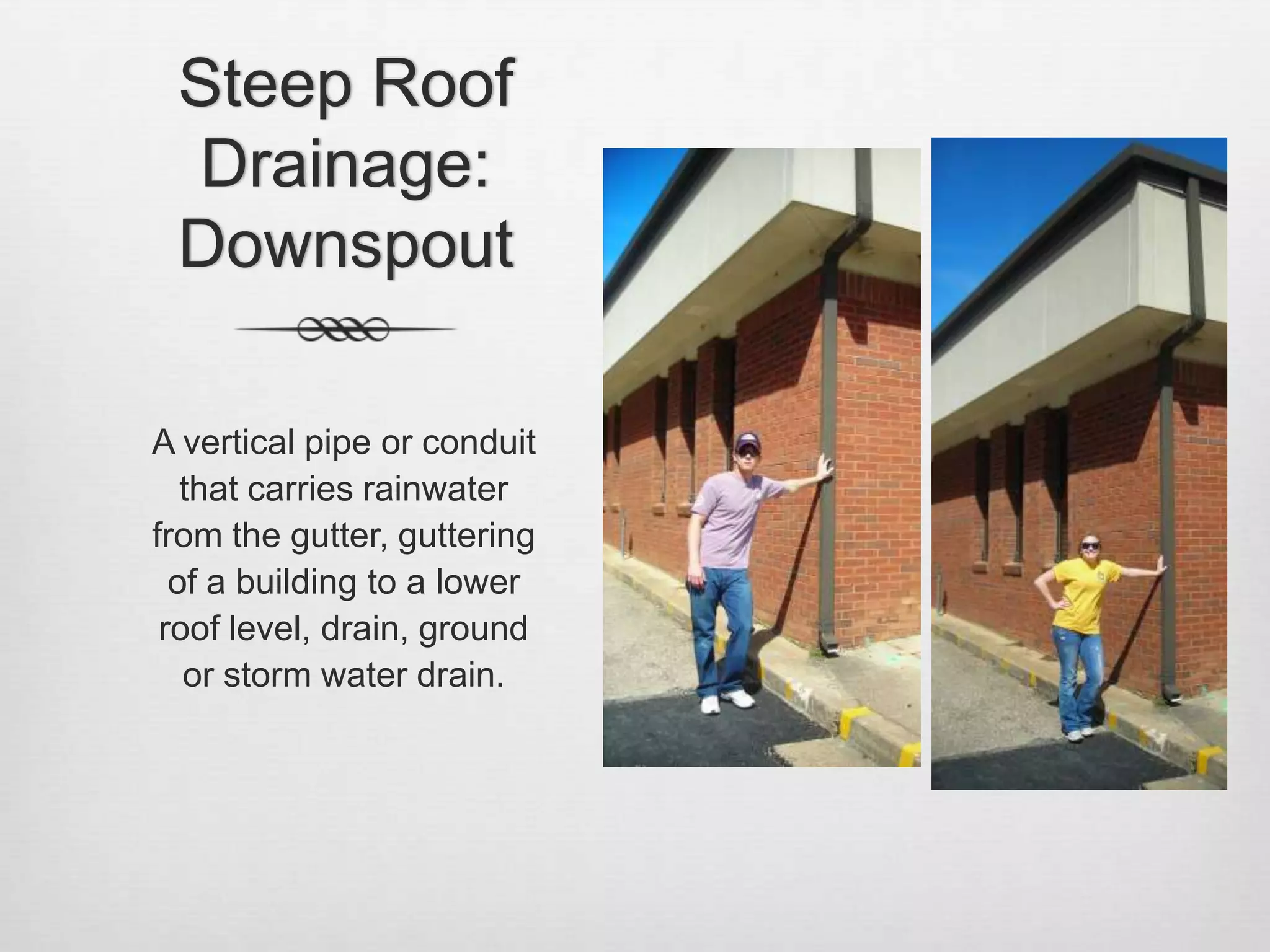 Steep Roof Drainage: DownspoutA vertical pipe or conduit that carries rainwater from the gutter, guttering of a building to a lower roof level, drain, ground or storm water drain. 