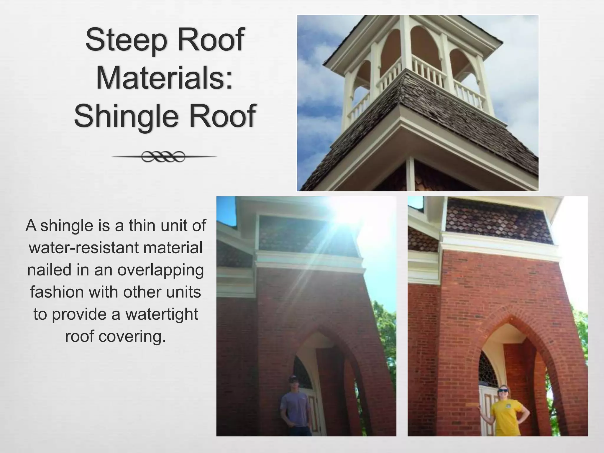 Steep Roof Materials: Shingle RoofA shingle is a thin unit of water-resistant material nailed in an overlapping fashion with other units to provide a watertight roof covering.  