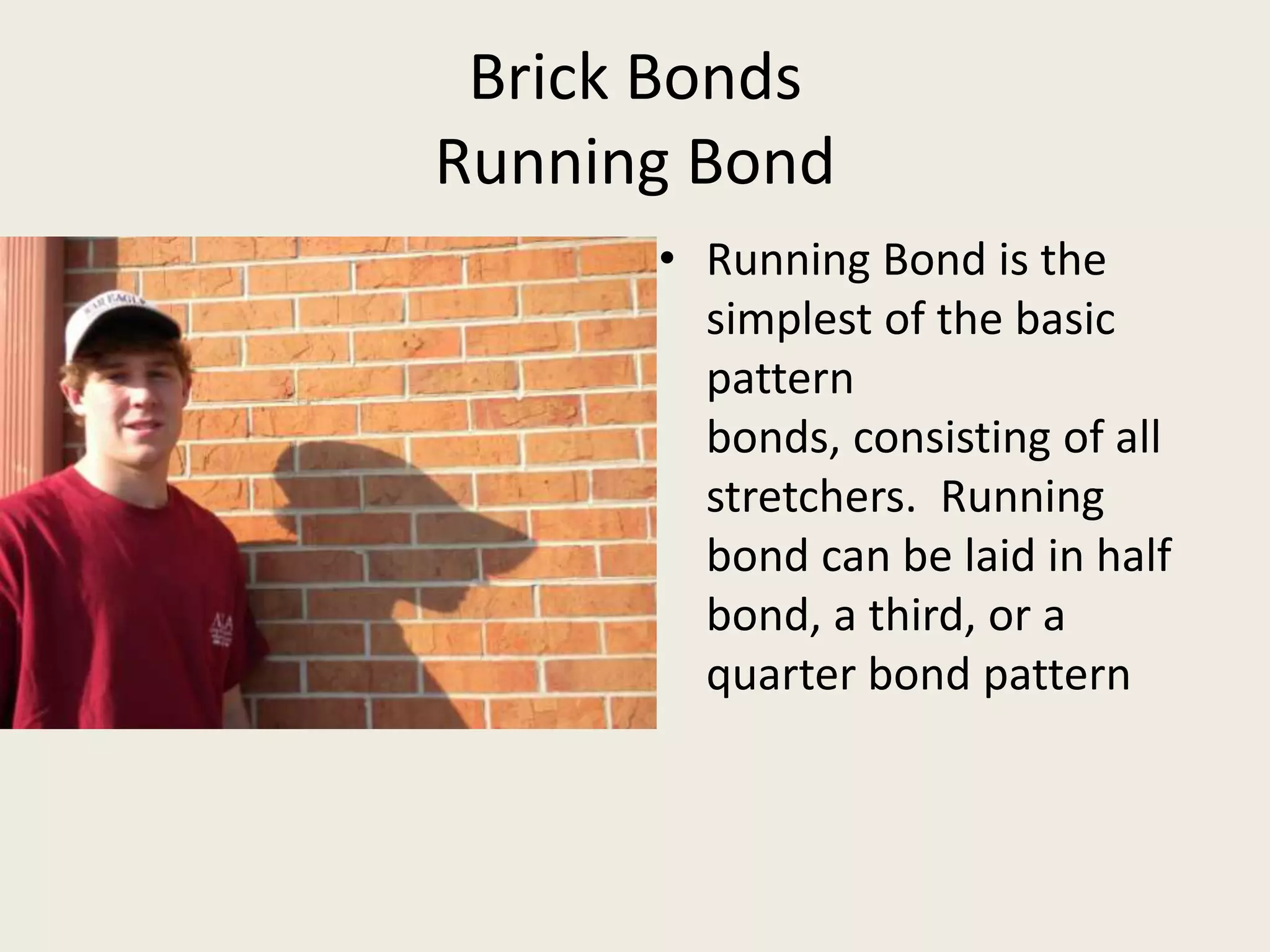 Brick BondsRunning BondRunning Bond is the simplest of the basic pattern bonds, consisting of all stretchers.  Running bond can be laid in half bond, a third, or a quarter bond pattern