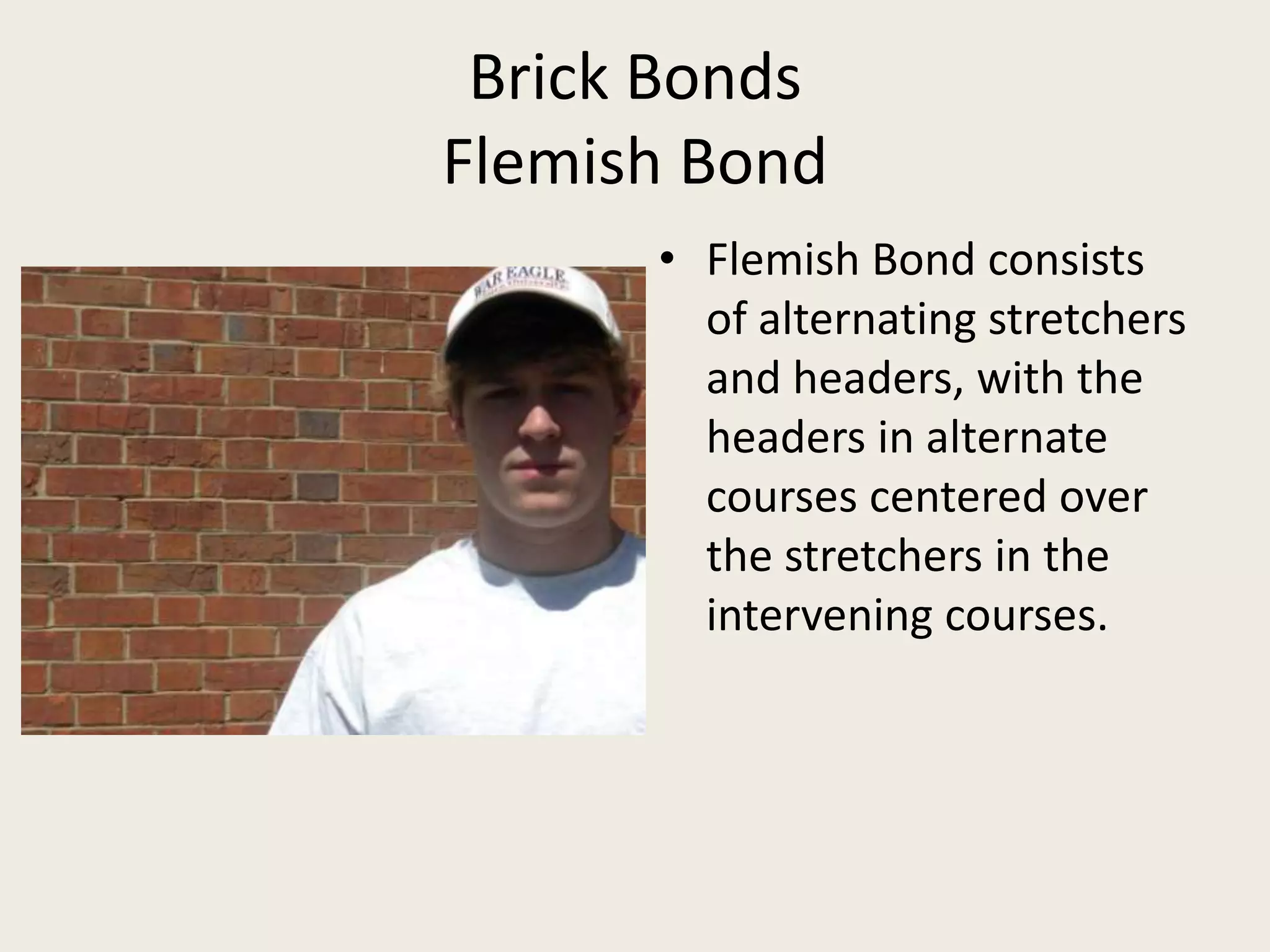 Brick BondsFlemish BondFlemish Bond consists of alternating stretchers and headers, with the headers in alternate courses centered over the stretchers in the intervening courses.