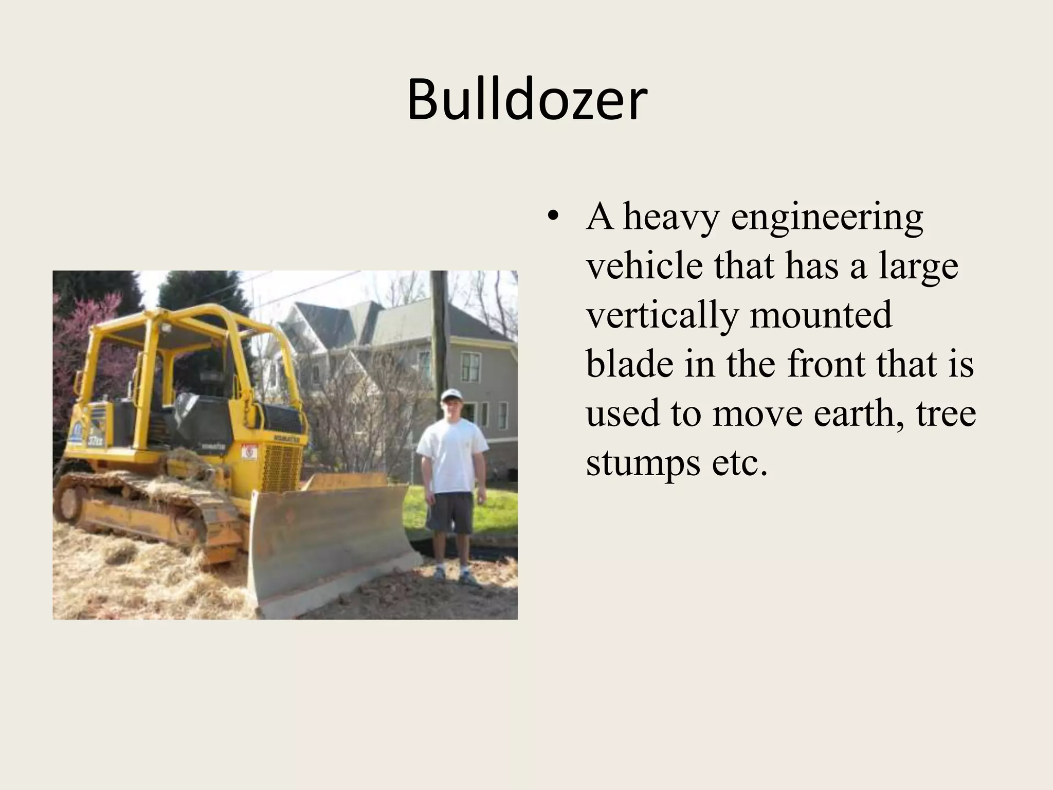 BulldozerA heavy engineering vehicle that has a large vertically mounted blade in the front that is used to move earth, tree stumps etc. 