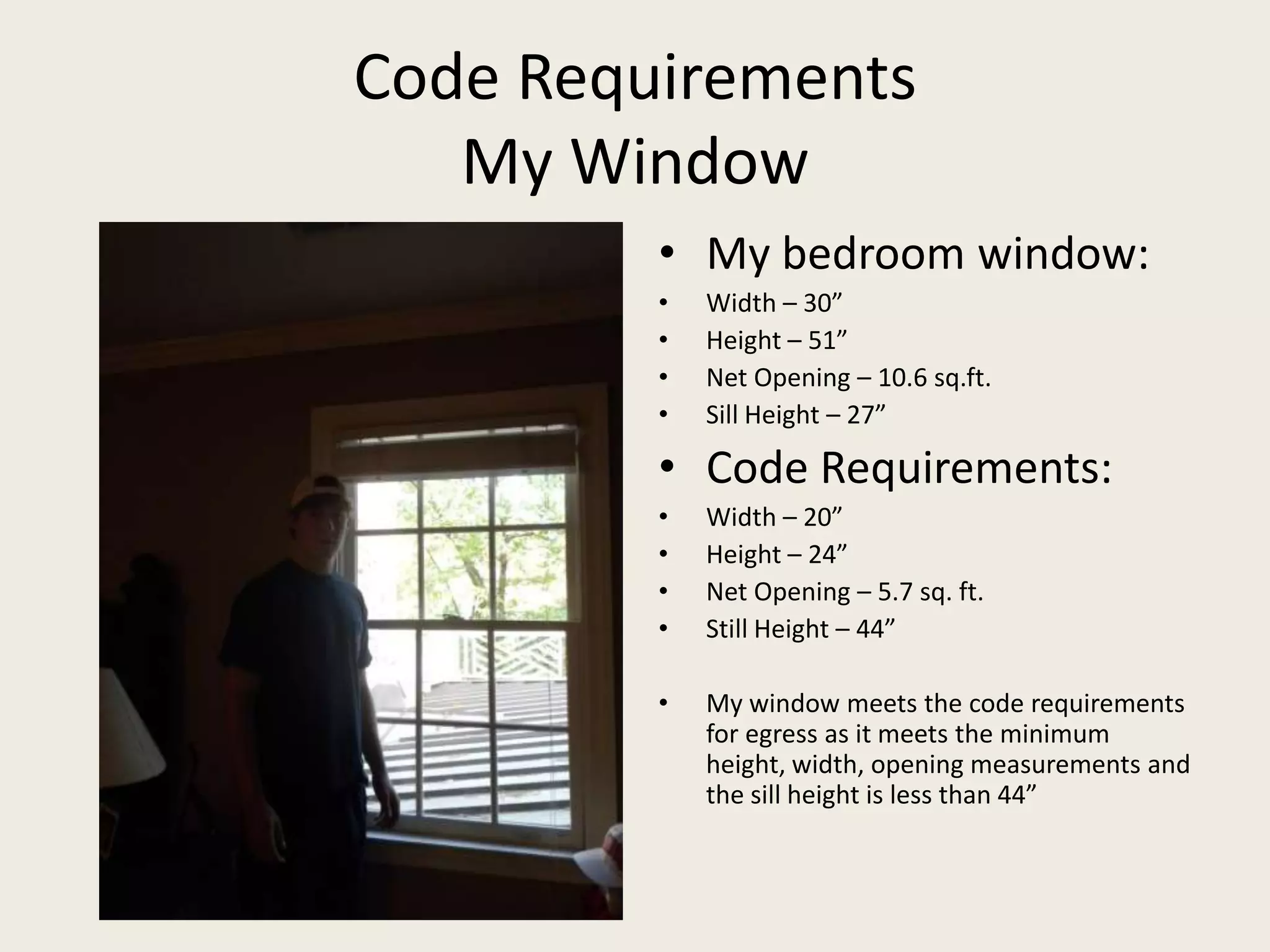Code RequirementsMy WindowMy bedroom window:Width – 30”Height – 51”Net Opening – 10.6 sq.ft.Sill Height – 27”Code Requirements:Width – 20”Height – 24”Net Opening – 5.7 sq. ft.Still Height – 44”My window meets the code requirements for egress as it meets the minimum height, width, opening measurements and the sill height is less than 44”