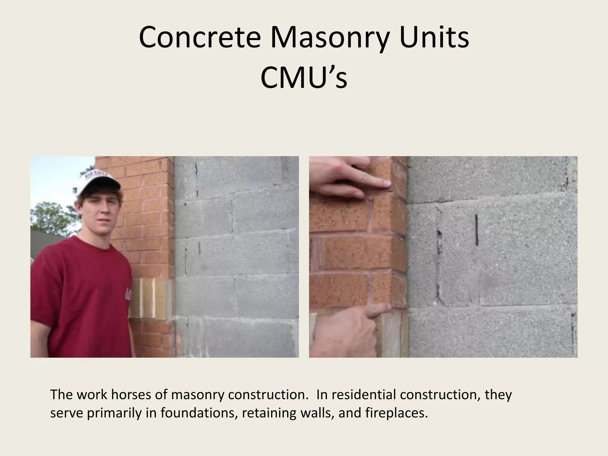 Concrete Masonry UnitsCMU’sThe work horses of masonry construction.  In residential construction, they serve primarily in foundations, retaining walls, and fireplaces.   