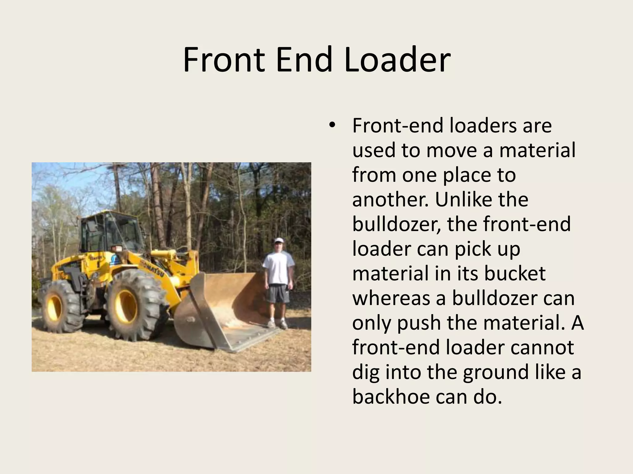 Front End LoaderFront-end loaders are used to move a material from one place to another. Unlike the bulldozer, the front-end loader can pick up material in its bucket whereas a bulldozer can only push the material. A front-end loader cannot dig into the ground like a backhoe can do.