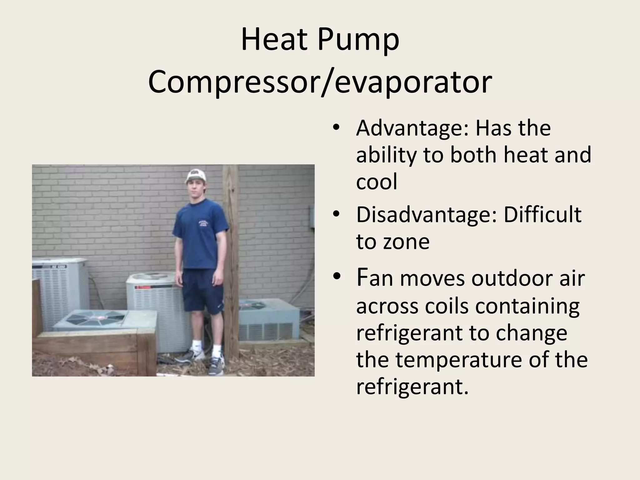 Heat PumpCompressor/evaporatorAdvantage: Has the ability to both heat and coolDisadvantage: Difficult to zoneFan moves outdoor air across coils containing refrigerant to change the temperature of the refrigerant.