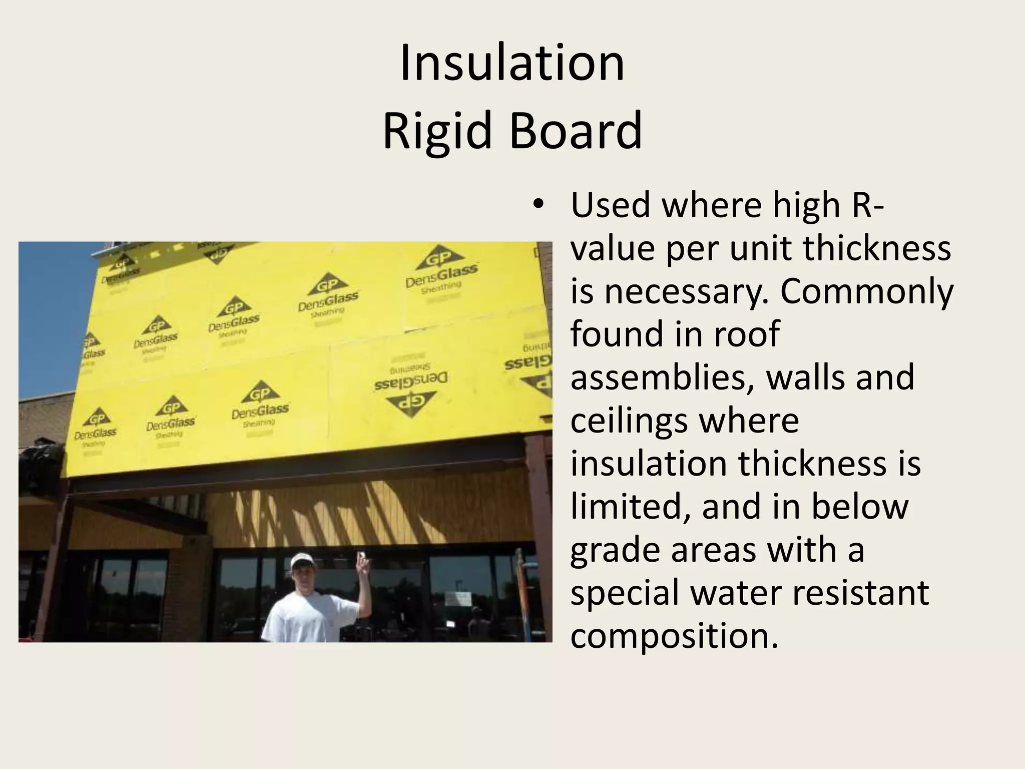InsulationRigid BoardUsed where high R-value per unit thickness is necessary. Commonly found in roof assemblies, walls and ceilings where insulation thickness is limited, and in below grade areas with a special water resistant composition.