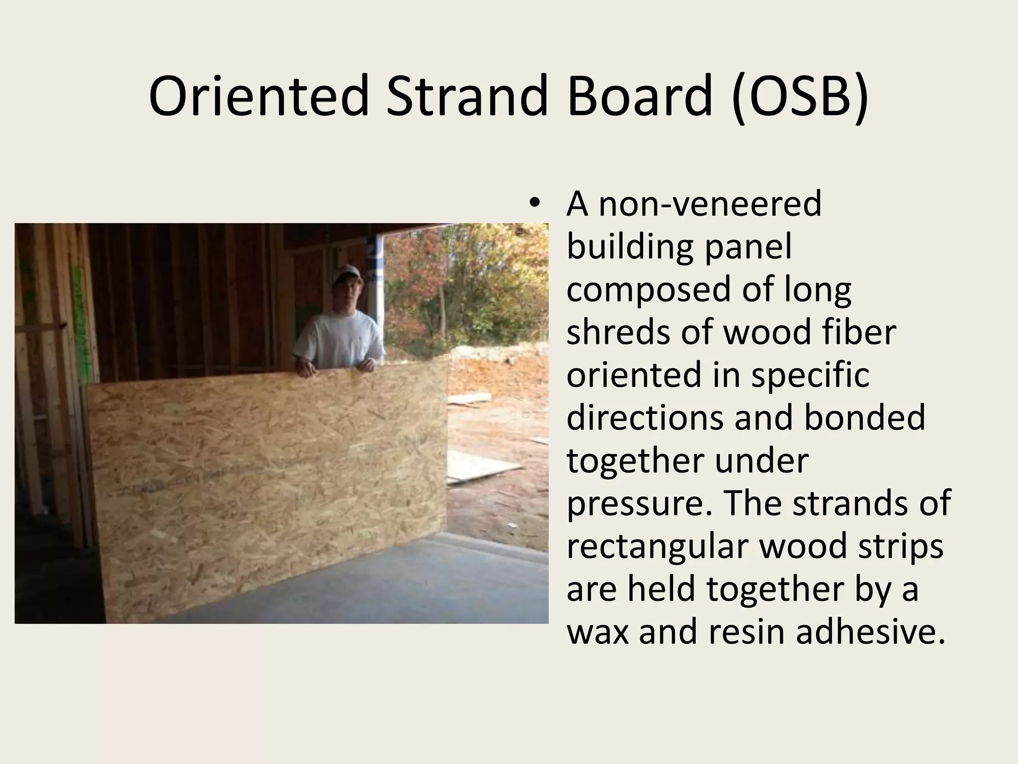 Oriented Strand Board (OSB)A non-veneered building panel composed of long shreds of wood fiber oriented in specific directions and bonded together under pressure. The strands of rectangular wood strips are held together by a wax and resin adhesive.
