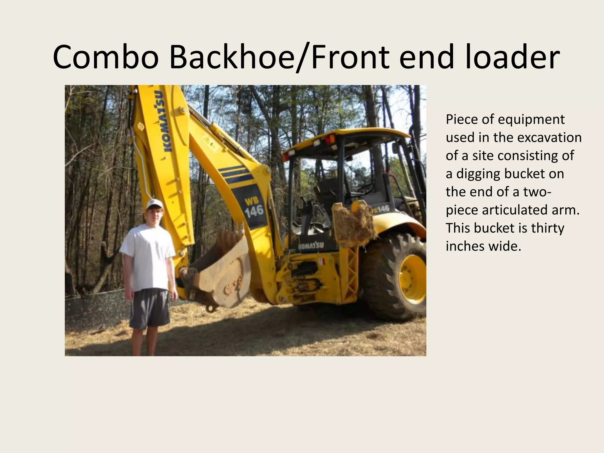  Combo Backhoe/Front end loaderPiece of equipment used in the excavation of a site consisting of a digging bucket on the end of a two-piece articulated arm. This bucket is thirty inches wide.