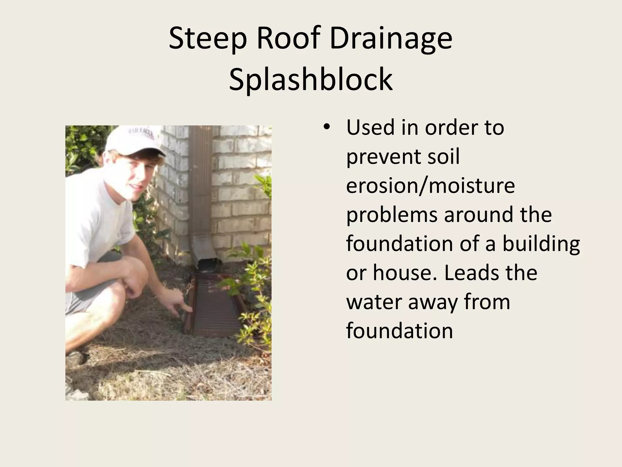 Steep Roof DrainageSplashblockUsed in order to prevent soil erosion/moisture problems around the foundation of a building or house. Leads the water away from foundation