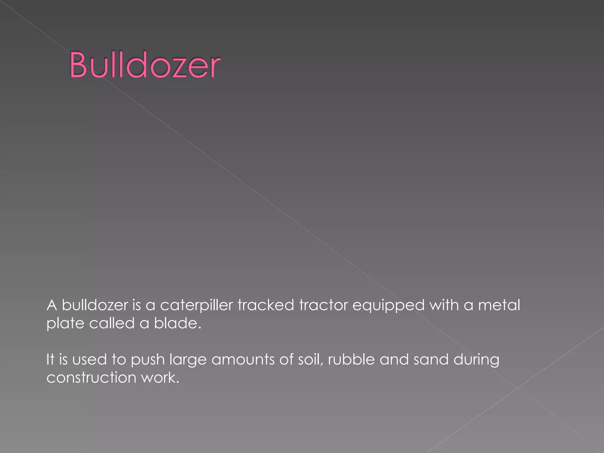 A bulldozer is a caterpiller tracked tractor equipped with a metal plate called a blade. It is used to push large amounts of soil, rubble and sand during construction work. 