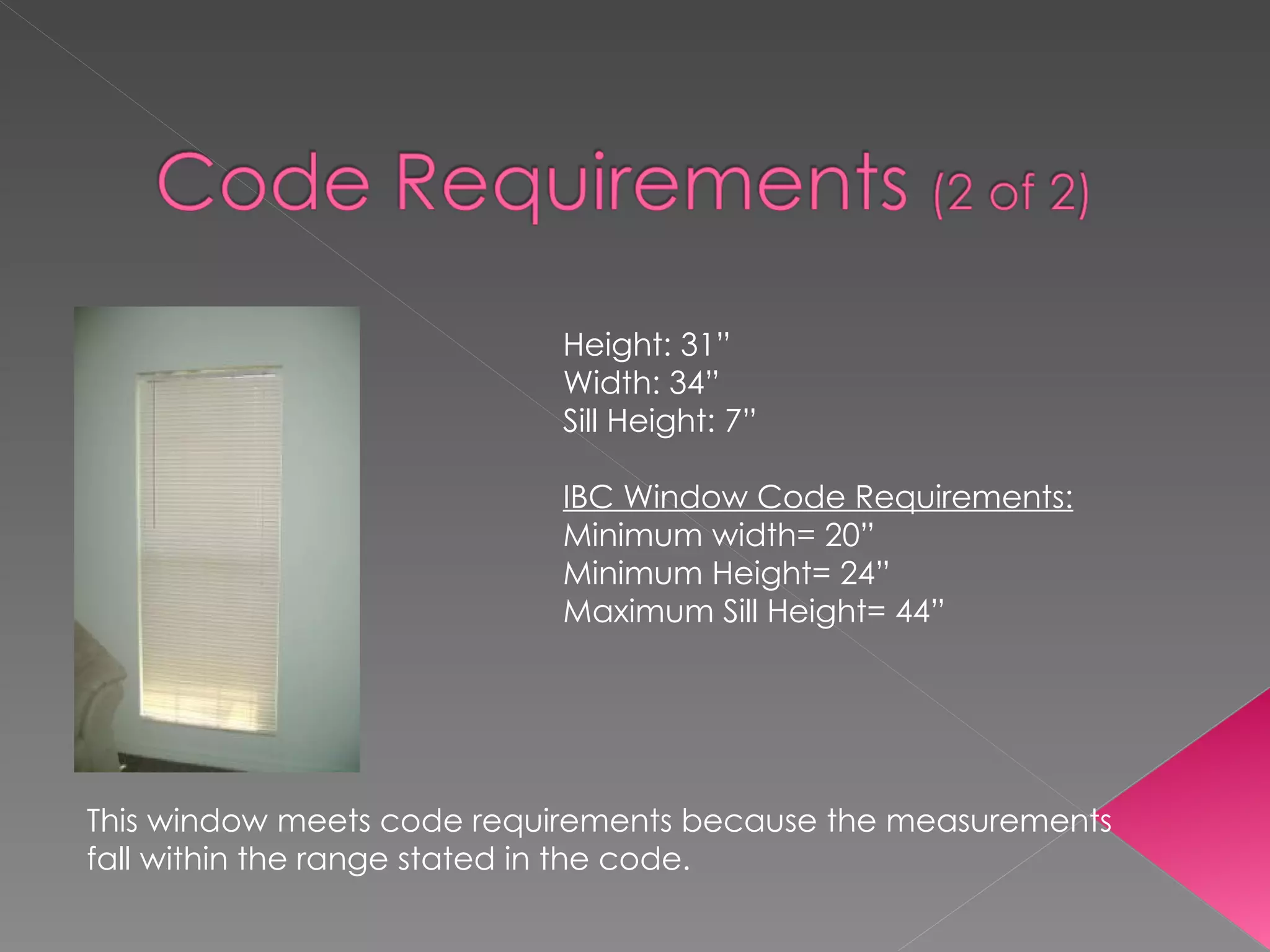 Height: 31” Width: 34” Sill Height: 7” IBC Window Code Requirements: Minimum width= 20” Minimum Height= 24” Maximum Sill Height= 44” This window meets code requirements because the measurements fall within the range stated in the code. 