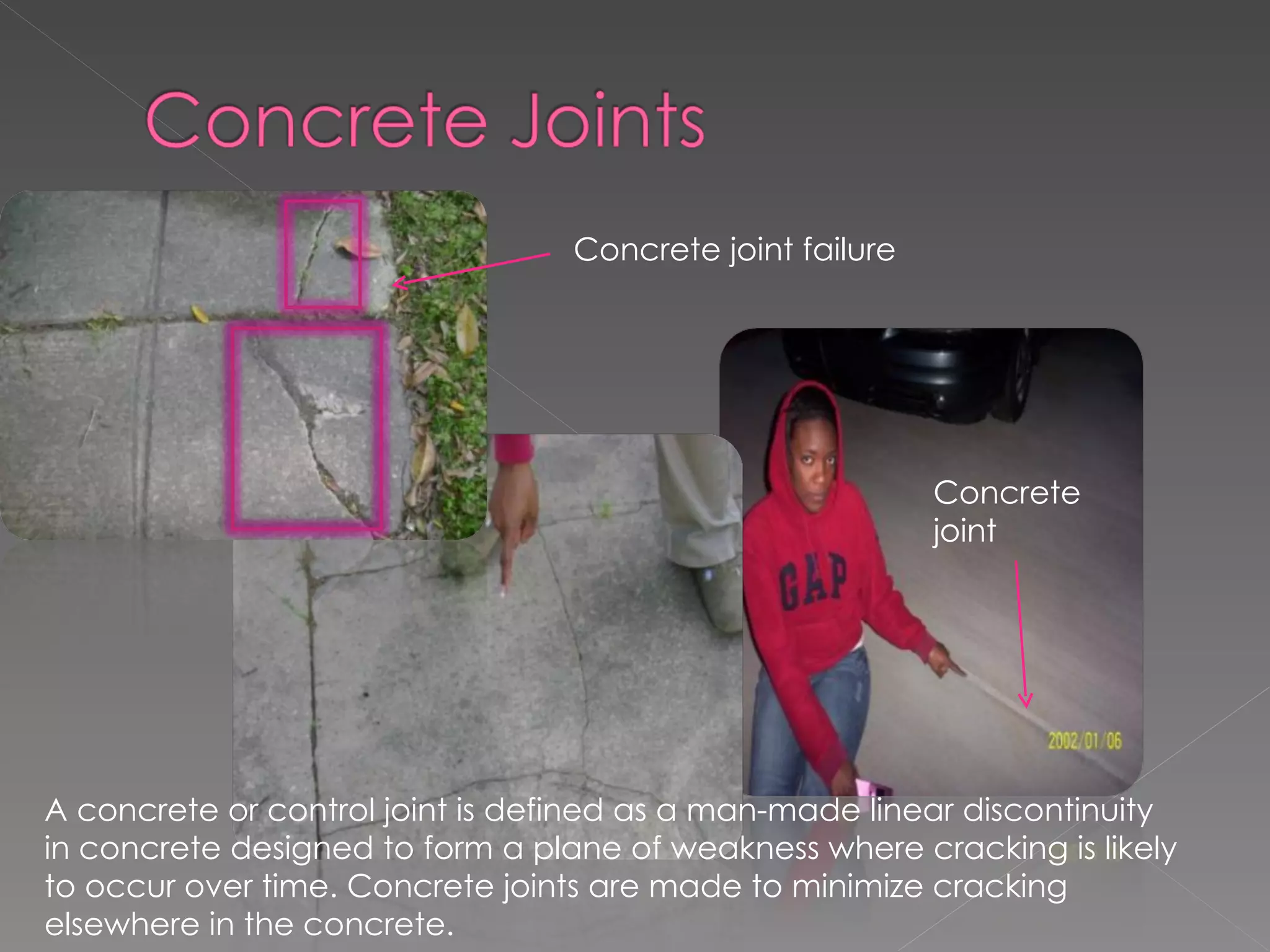 A concrete or control joint is defined as a man-made linear discontinuity in concrete designed to form a plane of weakness where cracking is likely to occur over time. Concrete joints are made to minimize cracking elsewhere in the concrete.  Concrete joint failure Concrete joint 