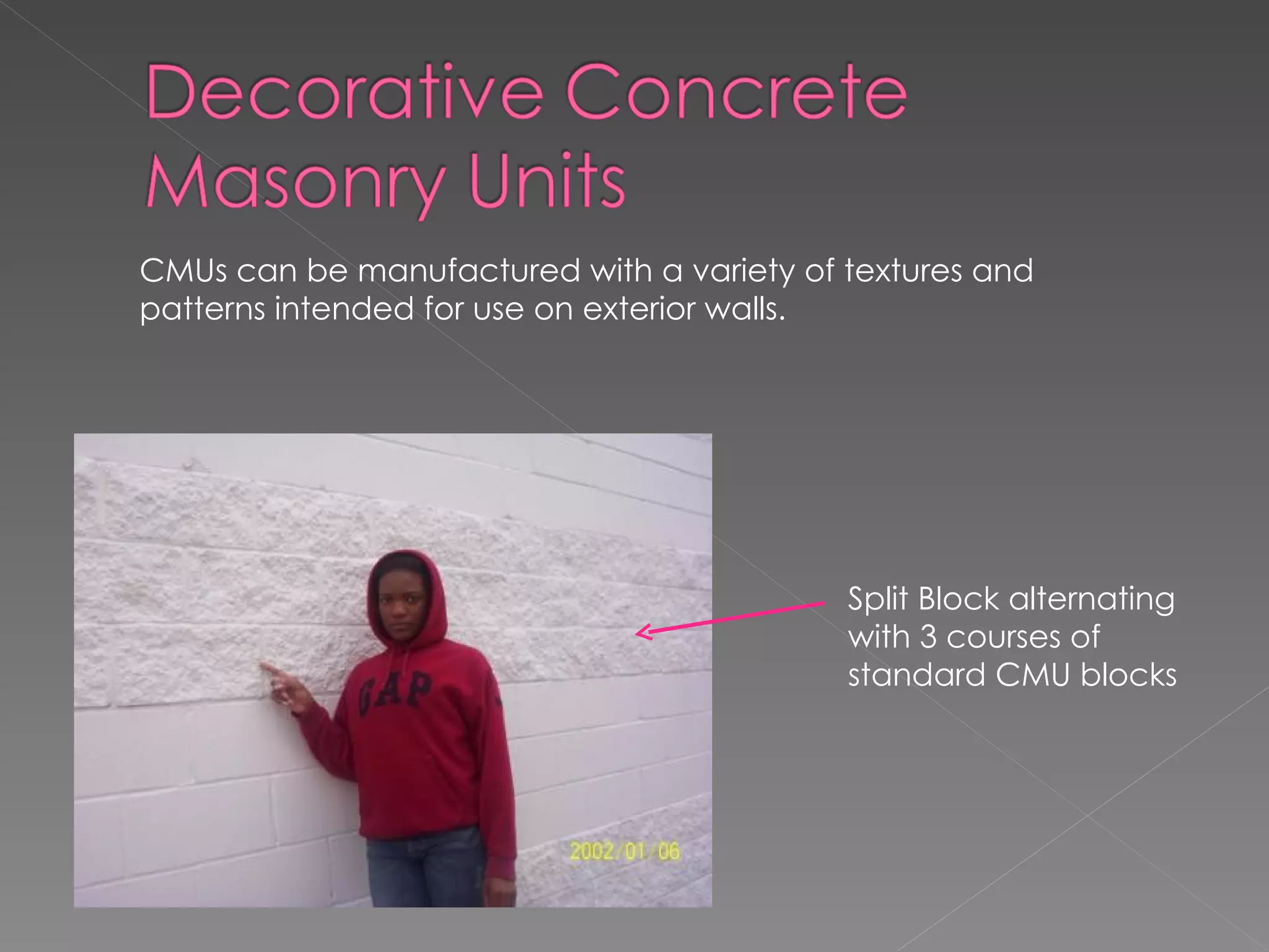 Split Block alternating with 3 courses of standard CMU blocks  CMUs can be manufactured with a variety of textures and patterns intended for use on exterior walls. 