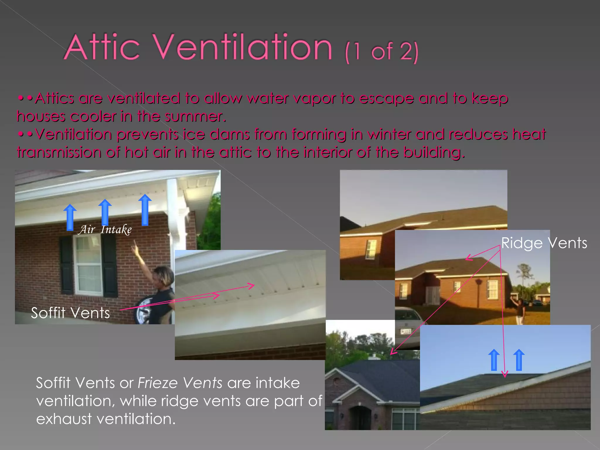 •• Attics are ventilated to allow water vapor to escape and to keep houses cooler in the summer. •• Ventilation prevents ice dams from forming in winter and reduces heat transmission of hot air in the attic to the interior of the building. Soffit Vents Soffit Vents or  Frieze Vents  are intake ventilation, while ridge vents are part of exhaust ventilation. Ridge Vents Air  Intake 