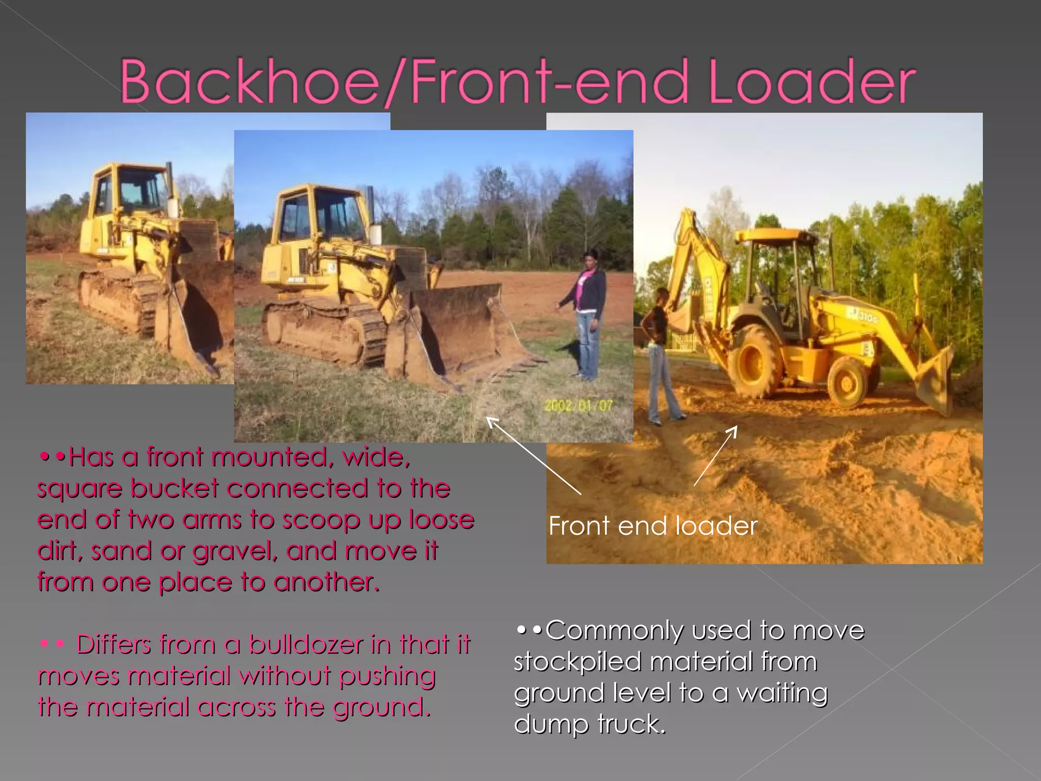 Front end loader •• Has a front mounted, wide, square bucket connected to the end of two arms to scoop up loose dirt, sand or gravel, and move it from one place to another. ••   Differs from a bulldozer in that it moves material without pushing the material across the ground. •• Commonly used to move stockpiled material from ground level to a waiting dump truck. 