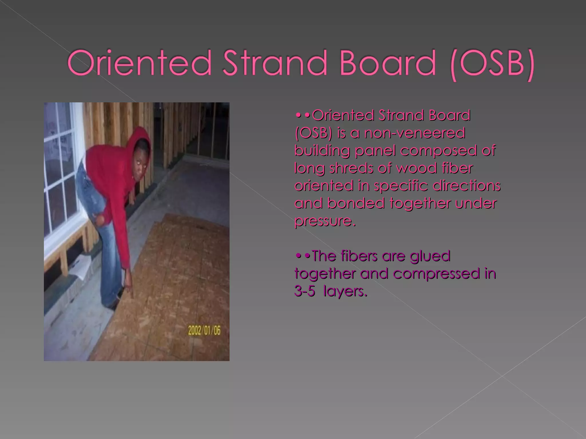 •• Oriented Strand Board (OSB) is a non-veneered building panel composed of long shreds of wood fiber oriented in specific directions and bonded together under pressure. •• The fibers are glued together and compressed in 3-5  layers. 