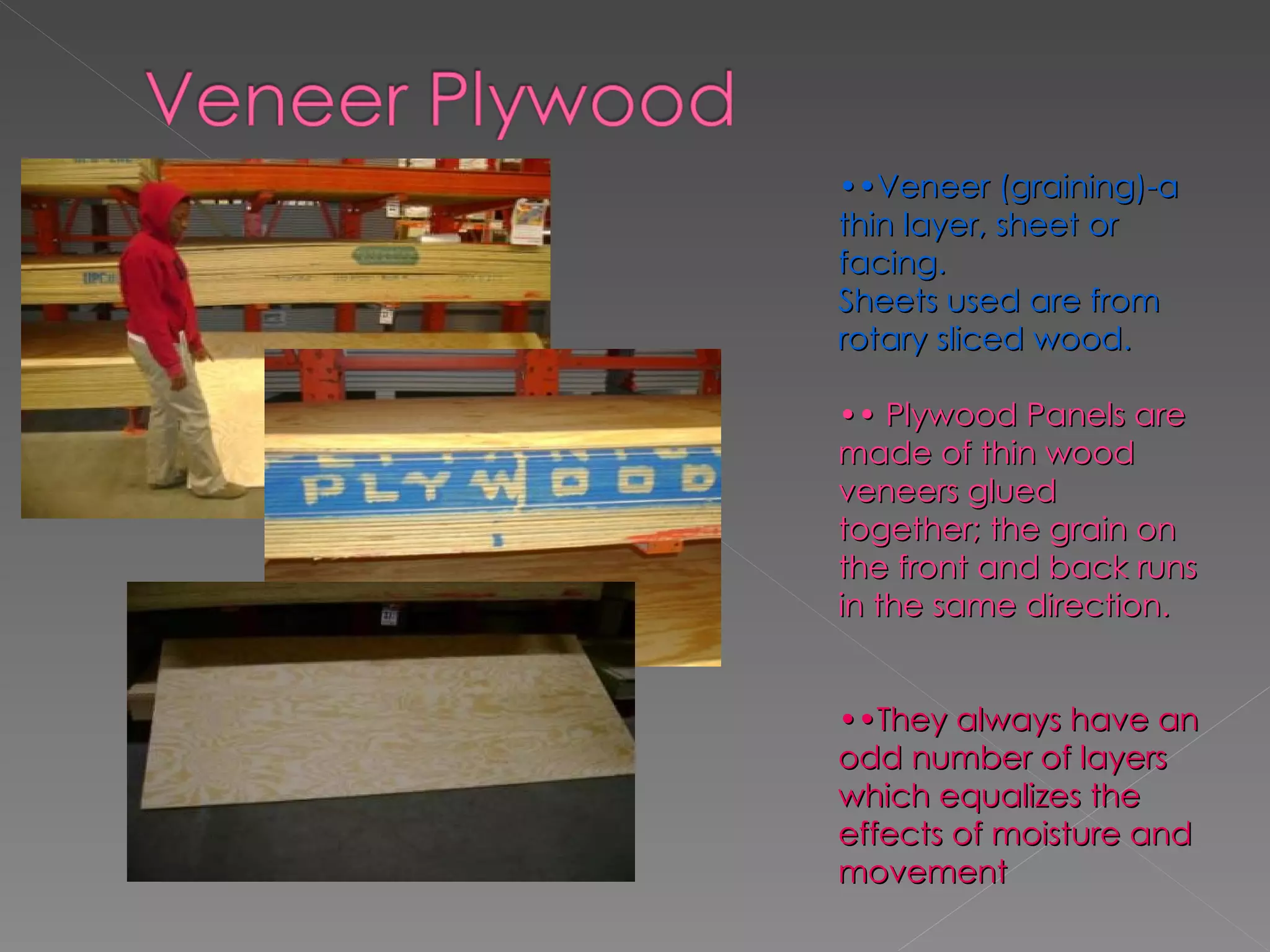 •• Veneer (graining)-a thin layer, sheet or facing. Sheets used are from rotary sliced wood. ••  Plywood Panels are made of thin wood veneers glued together; the grain on the front and back runs in the same direction. •• They always have an odd number of layers which equalizes the effects of moisture and movement 