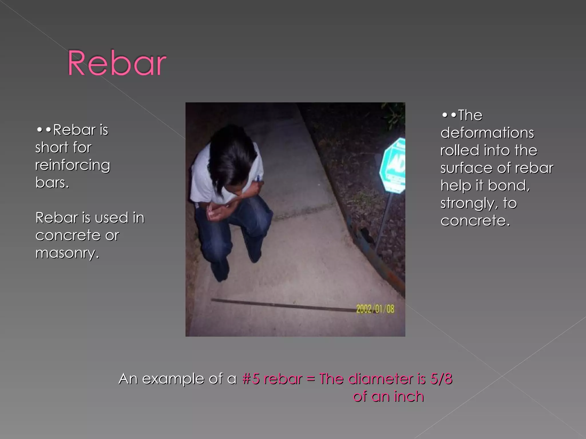 •• Rebar is short for reinforcing bars. Rebar is used in concrete or masonry. •• The deformations rolled into the surface of rebar help it bond, strongly, to concrete. An example of a  #5 rebar = The diameter is 5/8  of an inch 