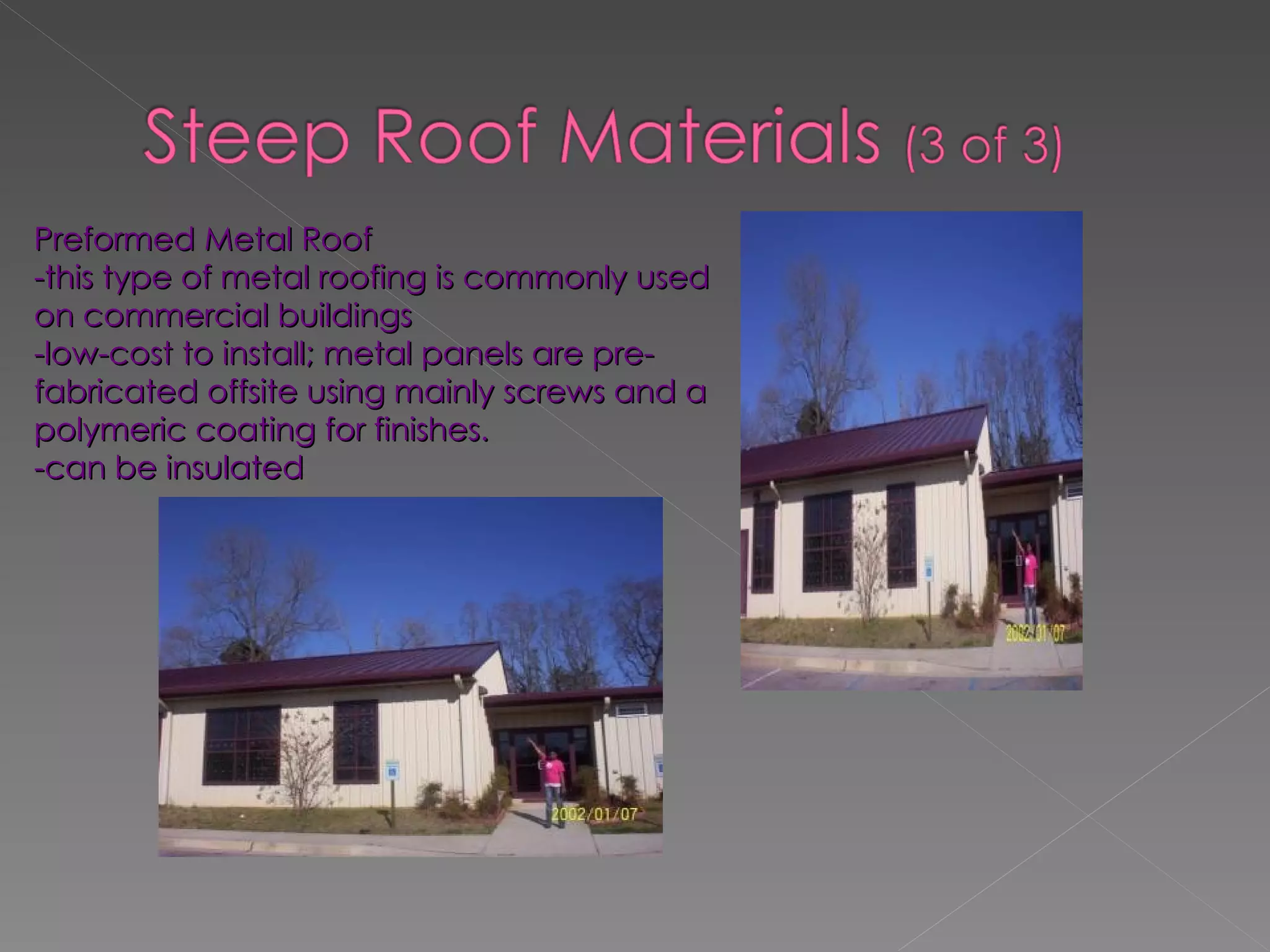 Preformed Metal Roof -this type of metal roofing is commonly used on commercial buildings -low-cost to install; metal panels are pre-fabricated offsite using mainly screws and a polymeric coating for finishes. -can be insulated 