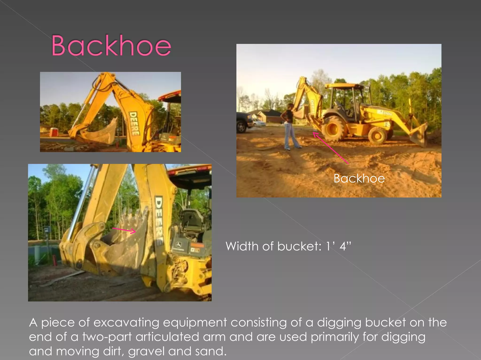 Width of bucket: 1’ 4” Backhoe A piece of excavating equipment consisting of a digging bucket on the end of a two-part articulated arm and are used primarily for digging and moving dirt, gravel and sand. 