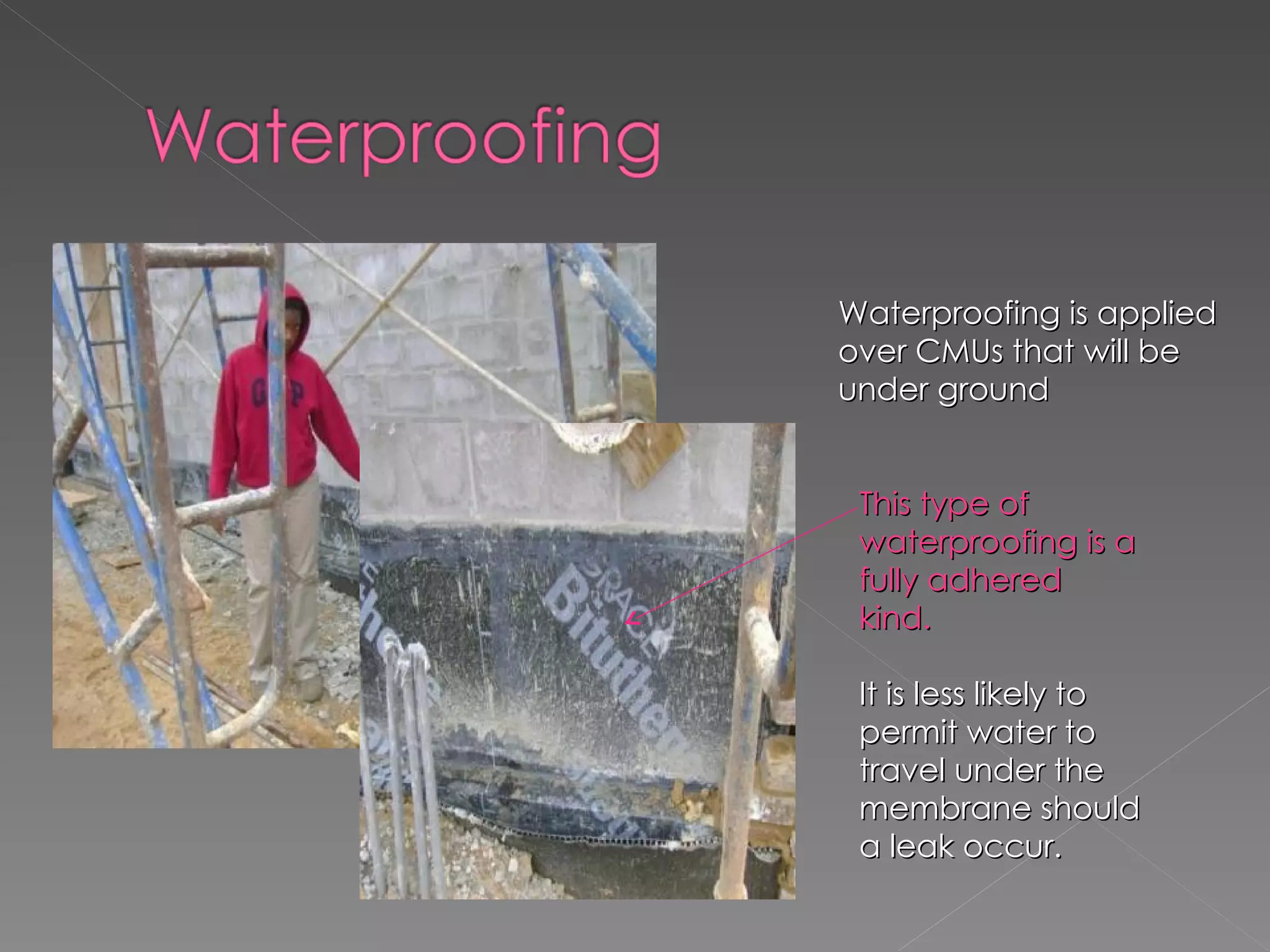 Waterproofing is applied over CMUs that will be under ground  This type of waterproofing is a fully adhered kind. It is less likely to permit water to travel under the membrane should a leak occur. 