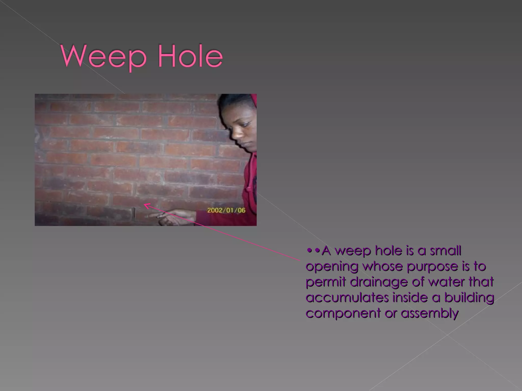 •• A weep hole is a small opening whose purpose is to permit drainage of water that accumulates inside a building component or assembly 