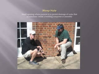 Weep HoleSmall opening whose purpose is to permit drainage of water that accumulates  inside a building componet or assemblyWeep Hole