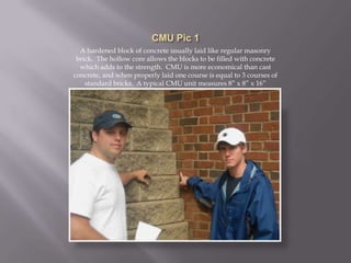 CMU Pic 1A hardened block of concrete usually laid like regular masonry brick.  The hollow core allows the blocks to be filled with concrete which adds to the strength.  CMU is more economical than cast concrete, and when properly laid one course is equal to 3 courses of standard bricks.  A typical CMU unit measures 8” x 8” x 16”