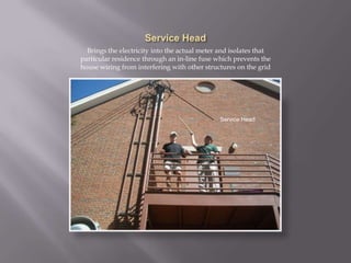 Service HeadBrings the electricity into the actual meter and isolates that particular residence through an in-line fuse which prevents the house wiring from interfering with other structures on the gridService Head