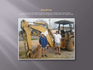 BackhoeAn excavator whose shovel bucket is attached to a hinged boom and is drawn backward to move the earth. It helps you to dig holes on the jobsite. 18” bucket width