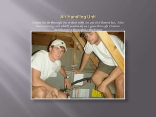 Air Handling UnitForces the air through the system with the use of a blower fan.  Also has a heating unit which warms air as it goes through it before distributing it throughout the house~one disadvantage of a heat pump system is that it is noisy and one must account for this in the placement of the compressor unit