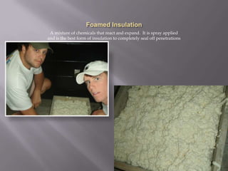 Foamed InsulationA mixture of chemicals that react and expand.  It is spray applied and is the best form of insulation to completely seal off penetrations