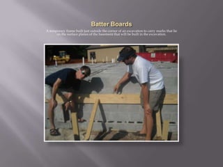 Batter BoardsA temporary frame built just outside the corner of an excavation to carry marks that lie on the surface planes of the basement that will be built in the excavation.