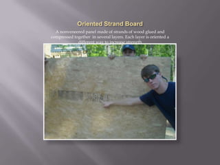 Oriented Strand BoardA nonveneered panel made of strands of wood glued and compressed together  in several layers. Each layer is oriented a different way to increase strength