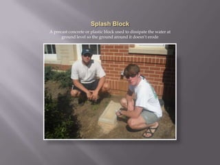 Splash BlockA precast concrete or plastic block used to dissipate the water at ground level so the ground around it doesn’t erode