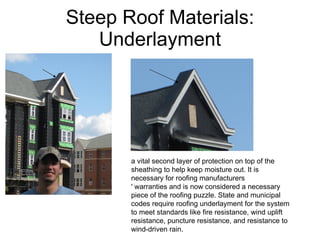 Steep Roof Materials: Underlayment a vital second layer of protection on top of the sheathing to help keep moisture out. It is necessary for roofing manufacturers ' warranties and is now considered a necessary piece of the roofing puzzle. State and municipal codes require roofing underlayment for the system to meet standards like fire resistance, wind uplift resistance, puncture resistance, and resistance to wind-driven rain. 