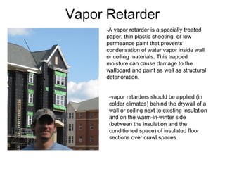 Vapor Retarder -vapor retarders should be applied (in colder climates) behind the drywall of a wall or ceiling next to existing insulation and on the warm-in-winter side (between the insulation and the conditioned space) of insulated floor sections over crawl spaces.  -A vapor retarder is a specially treated paper, thin plastic sheeting, or low permeance paint that prevents condensation of water vapor inside wall or ceiling materials. This trapped moisture can cause damage to the wallboard and paint as well as structural deterioration. 