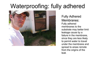Waterproofing: fully adhered  Fully Adhered Membranes: Fully adhered membranes to the substrate may better limit leakage cause by a failure in the membrane, since they are less likely to permit water to travel under the membrane and spread to areas remote from the origins of the leak 