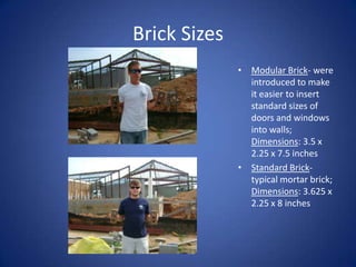 Brick SizesModular Brick- were introduced to make it easier to insert standard sizes of doors and windows into walls; Dimensions: 3.5 x 2.25 x 7.5 inchesStandard Brick- typical mortar brick; Dimensions: 3.625 x 2.25 x 8 inches