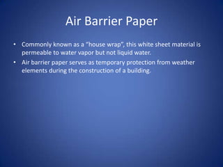 Air Barrier PaperCommonly known as a “house wrap”, this white sheet material is permeable to water vapor but not liquid water.Air barrier paper serves as temporary protection from weather elements during the construction of a building.