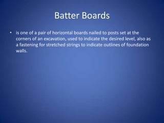 Batter Boardsis one of a pair of horizontal boards nailed to posts set at the corners of an excavation, used to indicate the desired level, also as a fastening for stretched strings to indicate outlines of foundation walls.
