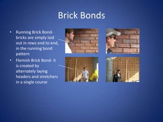 Brick BondsRunning Brick Bond- bricks are simply laid out in rows end to end, in the running bond patternFlemish Brick Bond- it is created by alternately laying headers and stretchers in a single course