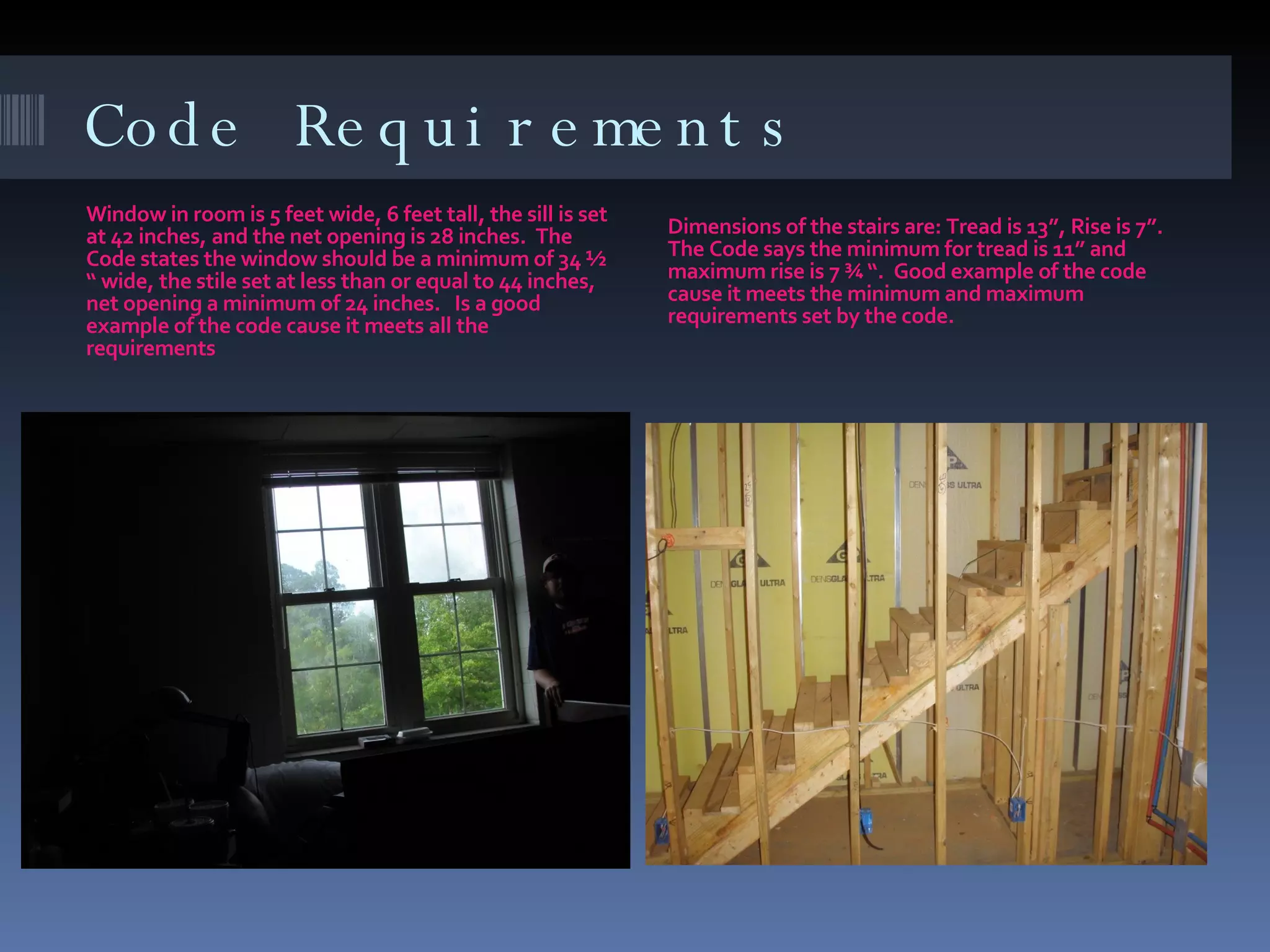 Code Requirements Window in room is 5 feet wide, 6 feet tall, the sill is set at 42 inches, and the net opening is 28 inches.  The Code states the window should be a minimum of 34 ½ “ wide, the stile set at less than or equal to 44 inches, net opening a minimum of 24 inches.  Is a good example of the code cause it meets all the requirements Dimensions of the stairs are: Tread is 13”, Rise is 7”.  The Code says the minimum for tread is 11” and maximum rise is 7 ¾ “.  Good example of the code cause it meets the minimum and maximum requirements set by the code. 