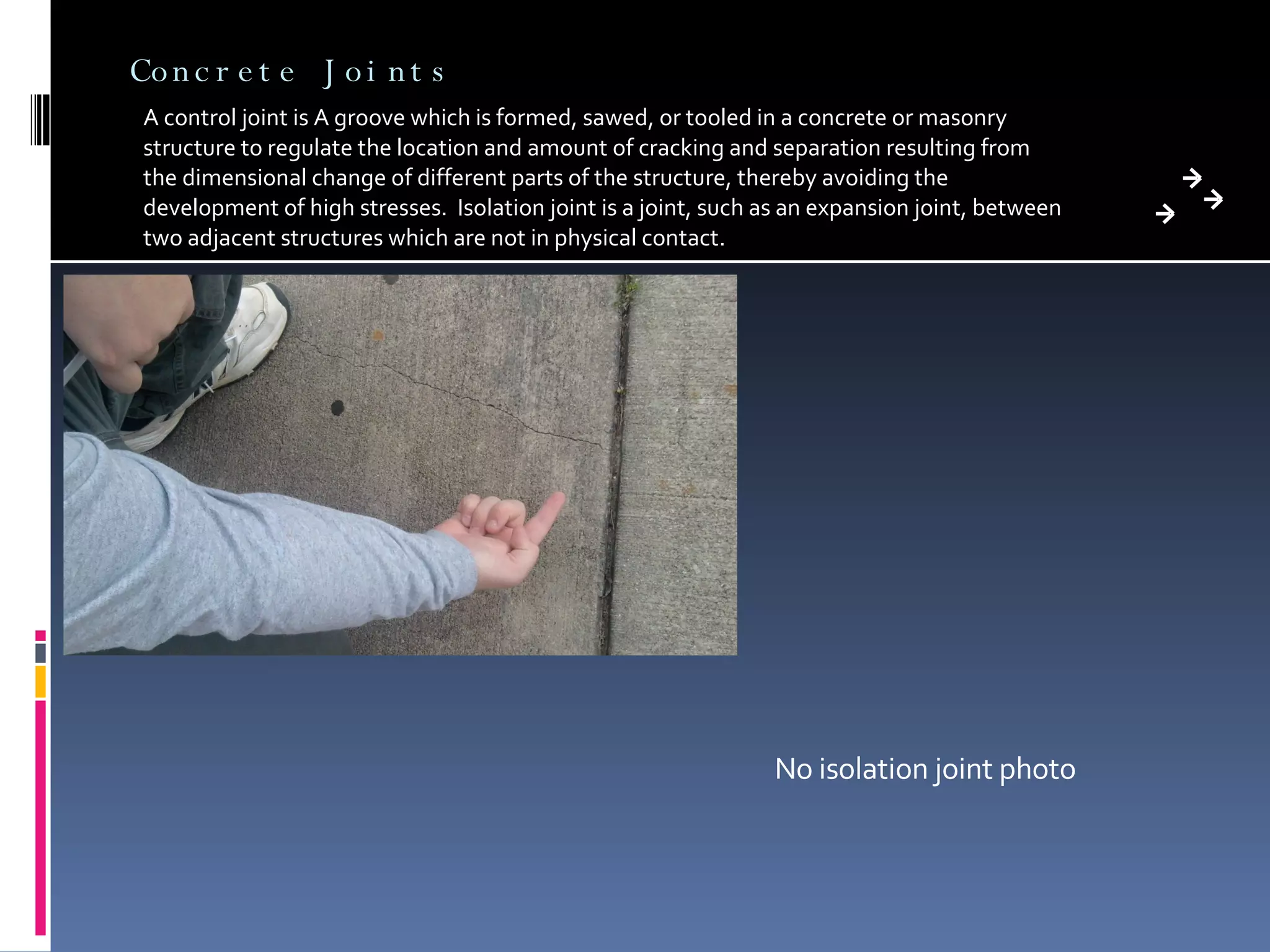 Concrete Joints A control joint is A groove which is formed, sawed, or tooled in a concrete or masonry structure to regulate the location and amount of cracking and separation resulting from the dimensional change of different parts of the structure, thereby avoiding the development of high stresses.  Isolation joint is a joint, such as an expansion joint, between two adjacent structures which are not in physical contact.  No isolation joint photo 
