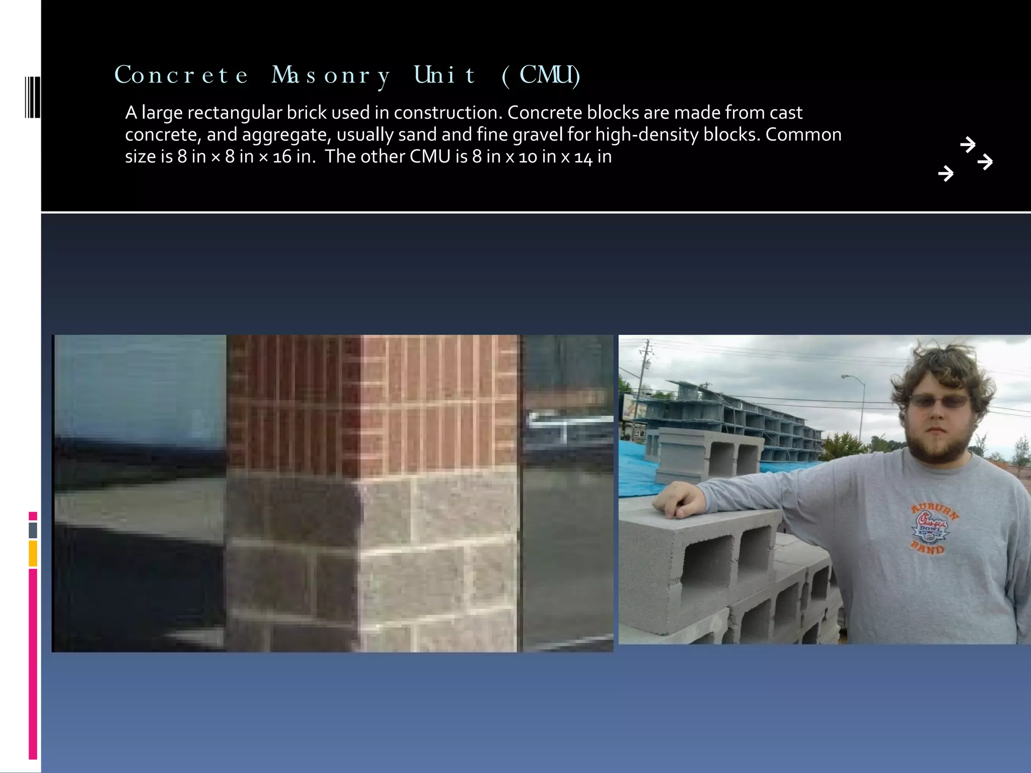 Concrete Masonry Unit (CMU) A large rectangular brick used in construction. Concrete blocks are made from cast concrete, and aggregate, usually sand and fine gravel for high-density blocks. Common size is 8 in × 8 in × 16 in.  The other CMU is 8 in x 10 in x 14 in 