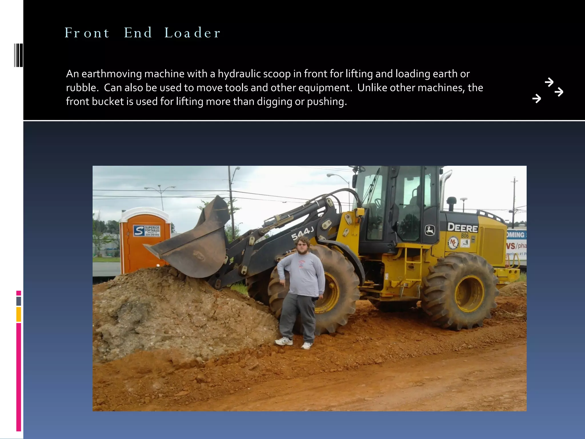 Front End Loader An earthmoving machine with a hydraulic scoop in front for lifting and loading earth or rubble.  Can also be used to move tools and other equipment.  Unlike other machines, the front bucket is used for lifting more than digging or pushing. 