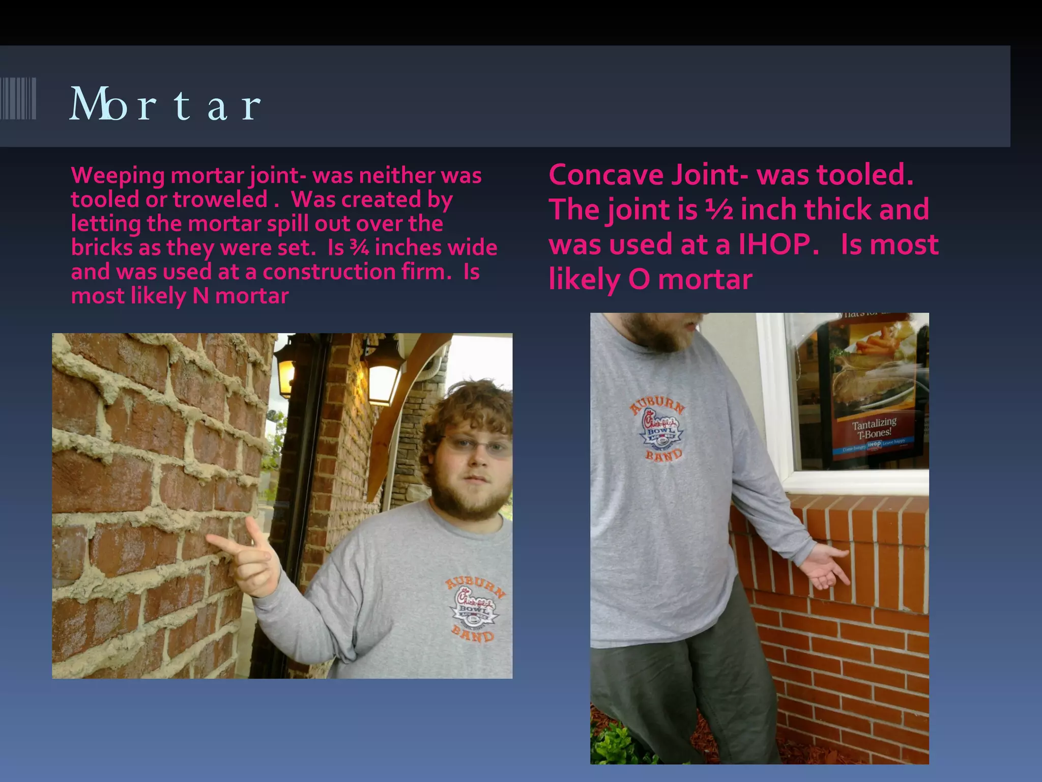 Mortar Weeping mortar joint- was neither was tooled or troweled .  Was created by letting the mortar spill out over the bricks as they were set.  Is ¾ inches wide and was used at a construction firm.  Is most likely N mortar Concave Joint- was tooled.  The joint is ½ inch thick and was used at a IHOP.  Is most likely O mortar  