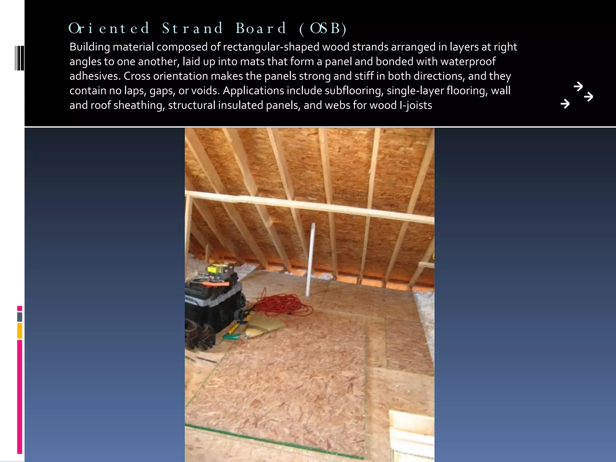 Oriented Strand Board (OSB) Building material composed of rectangular-shaped wood strands arranged in layers at right angles to one another, laid up into mats that form a panel and bonded with waterproof adhesives. Cross orientation makes the panels strong and stiff in both directions, and they contain no laps, gaps, or voids. Applications include subflooring, single-layer flooring, wall and roof sheathing, structural insulated panels, and webs for wood I-joists 